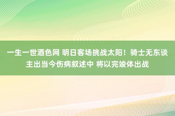 一生一世酒色网 明日客场挑战太阳！骑士无东谈主出当今伤病叙述中 将以完竣体出战