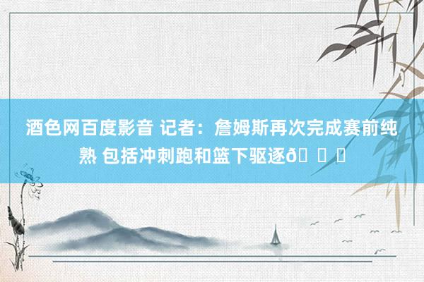 酒色网百度影音 记者：詹姆斯再次完成赛前纯熟 包括冲刺跑和篮下驱逐👍