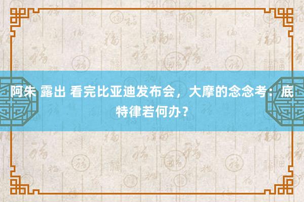 阿朱 露出 看完比亚迪发布会，大摩的念念考：底特律若何办？