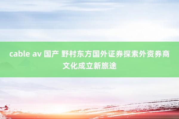 cable av 国产 野村东方国外证券探索外资券商文化成立新旅途