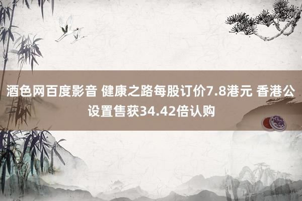酒色网百度影音 健康之路每股订价7.8港元 香港公设置售获34.42倍认购