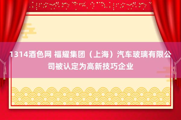 1314酒色网 福耀集团（上海）汽车玻璃有限公司被认定为高新技巧企业