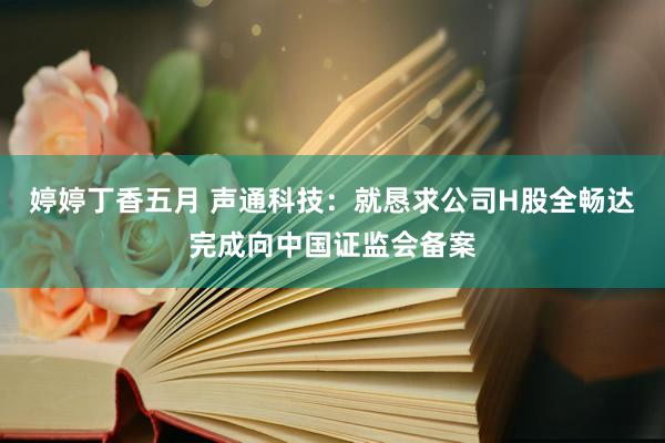 婷婷丁香五月 声通科技：就恳求公司H股全畅达完成向中国证监会备案