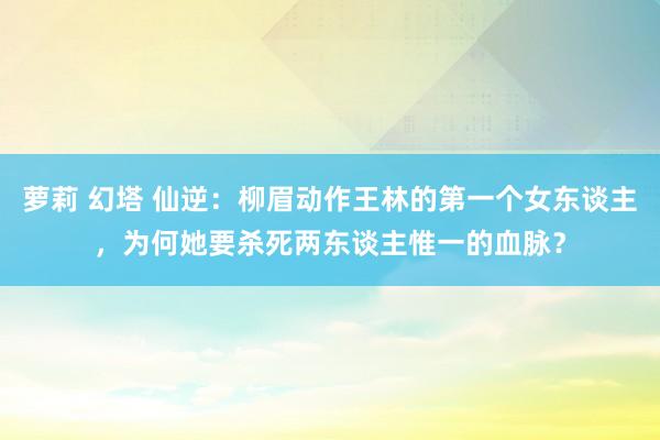 萝莉 幻塔 仙逆：柳眉动作王林的第一个女东谈主，为何她要杀死两东谈主惟一的血脉？