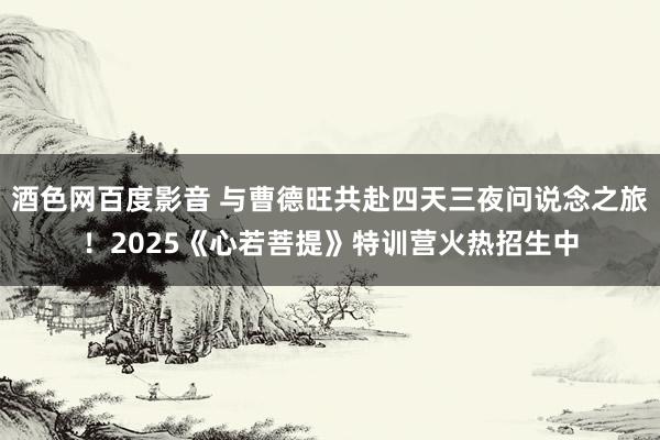 酒色网百度影音 与曹德旺共赴四天三夜问说念之旅！2025《心若菩提》特训营火热招生中