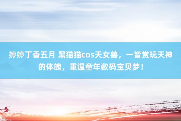 婷婷丁香五月 黑猫猫cos天女兽，一皆赏玩天神的体魄，重温童年数码宝贝梦！