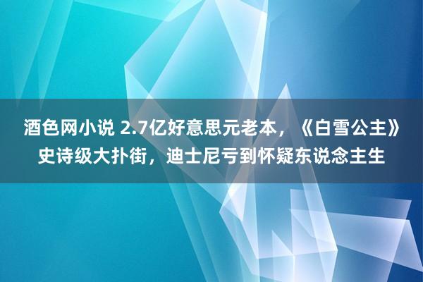 酒色网小说 2.7亿好意思元老本，《白雪公主》史诗级大扑街，迪士尼亏到怀疑东说念主生