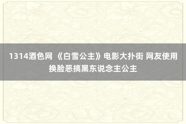 1314酒色网 《白雪公主》电影大扑街 网友使用换脸恶搞黑东说念主公主