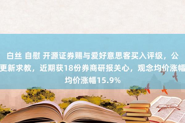 白丝 自慰 开源证券赐与爱好意思客买入评级，公司信息更新求教，近期获18份券商研报关心，观念均价涨幅15.9%