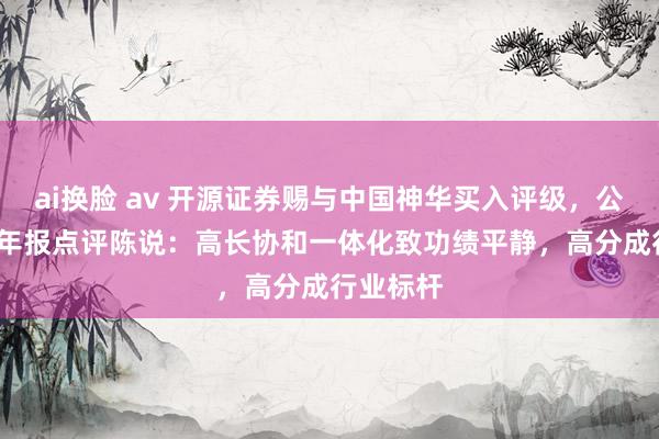 ai换脸 av 开源证券赐与中国神华买入评级，公司2024年报点评陈说：高长协和一体化致功绩平静，高分成行业标杆