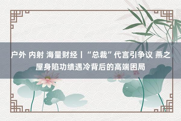 户外 内射 海量财经丨“总裁”代言引争议 燕之屋身陷功绩遇冷背后的高端困局