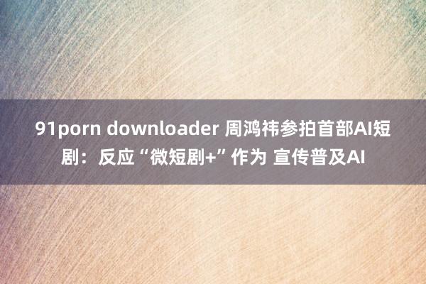 91porn downloader 周鸿祎参拍首部AI短剧：反应“微短剧+”作为 宣传普及AI