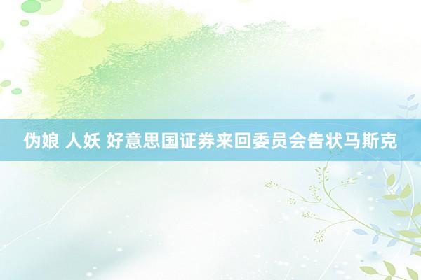 伪娘 人妖 好意思国证券来回委员会告状马斯克