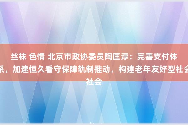 丝袜 色情 北京市政协委员陶匡淳：完善支付体系，加速恒久看守保障轨制推动，构建老年友好型社会