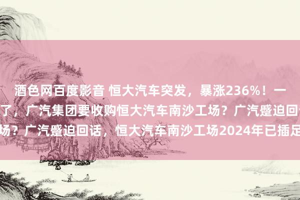 酒色网百度影音 恒大汽车突发，暴涨236%！一则小作文让恒大汽车涨疯了，广汽集团要收购恒大汽车南沙工场？广汽蹙迫回话，恒大汽车南沙工场2024年已插足停业重整