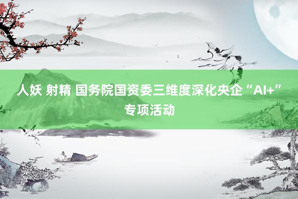 人妖 射精 国务院国资委三维度深化央企“AI+”专项活动