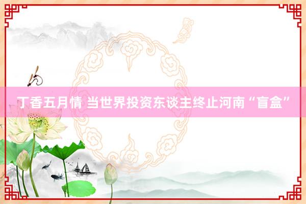 丁香五月情 当世界投资东谈主终止河南“盲盒”