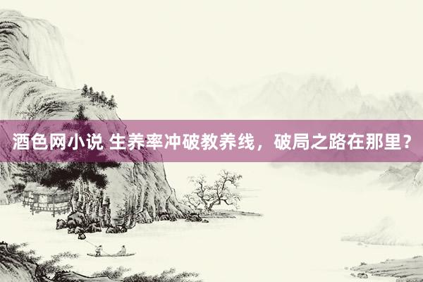 酒色网小说 生养率冲破教养线，破局之路在那里？