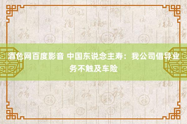 酒色网百度影音 中国东说念主寿：我公司倡导业务不触及车险