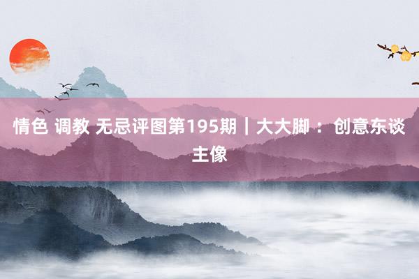 情色 调教 无忌评图第195期｜大大脚 ：创意东谈主像