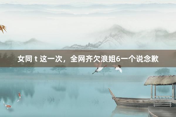 女同 t 这一次，全网齐欠浪姐6一个说念歉