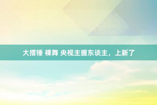 大摆锤 裸舞 央视主握东谈主，上新了
