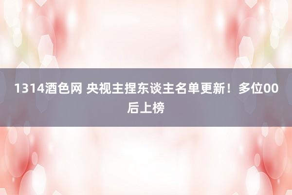 1314酒色网 央视主捏东谈主名单更新！多位00后上榜