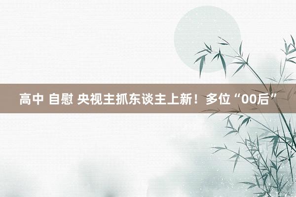 高中 自慰 央视主抓东谈主上新！多位“00后”