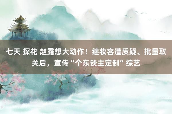 七天 探花 赵露想大动作！继妆容遭质疑、批量取关后，宣传“个东谈主定制”综艺