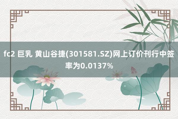 fc2 巨乳 黄山谷捷(301581.SZ)网上订价刊行中签率为0.0137%