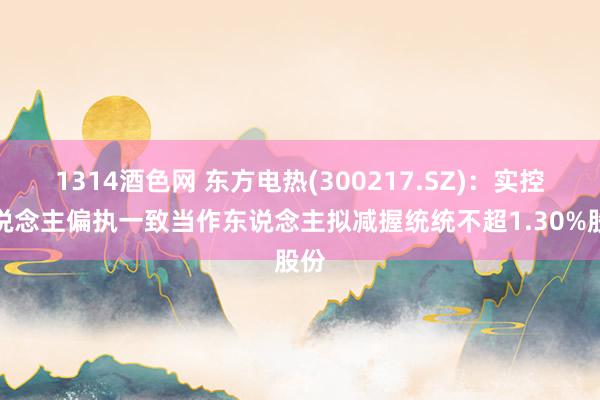1314酒色网 东方电热(300217.SZ)：实控东说念主偏执一致当作东说念主拟减握统统不超1.30%股份