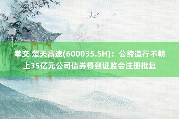 拳交 楚天高速(600035.SH)：公缔造行不朝上35亿元公司债券得到证监会注册批复