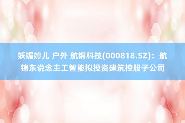 妖媚婷儿 户外 航锦科技(000818.SZ)：航锦东说念主工智能拟投资建筑控股子公司