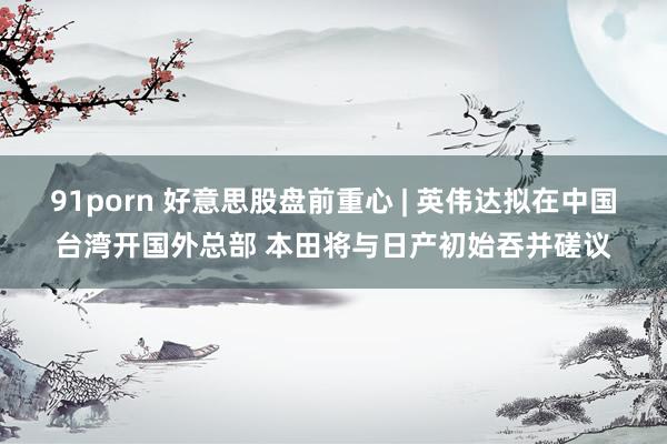 91porn 好意思股盘前重心 | 英伟达拟在中国台湾开国外总部 本田将与日产初始吞并磋议