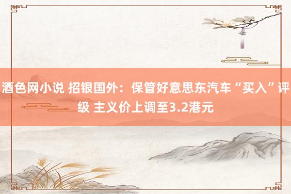酒色网小说 招银国外：保管好意思东汽车“买入”评级 主义价上调至3.2港元