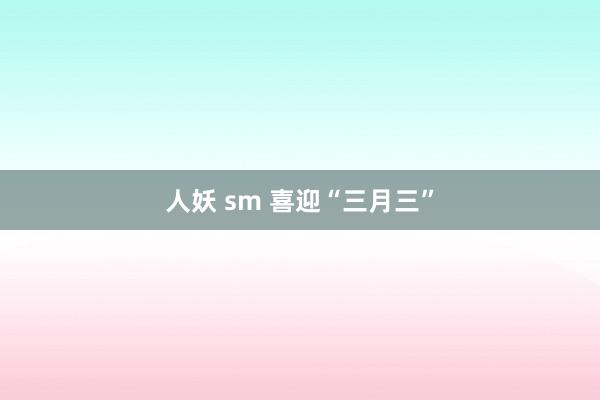 人妖 sm 喜迎“三月三”