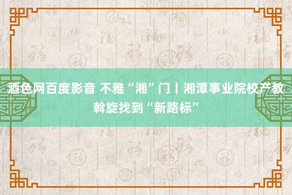 酒色网百度影音 不雅“湘”门丨湘潭事业院校产教斡旋找到“新路标”