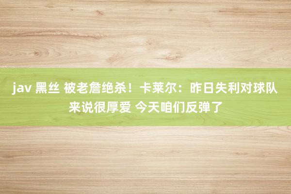 jav 黑丝 被老詹绝杀！卡莱尔：昨日失利对球队来说很厚爱 今天咱们反弹了