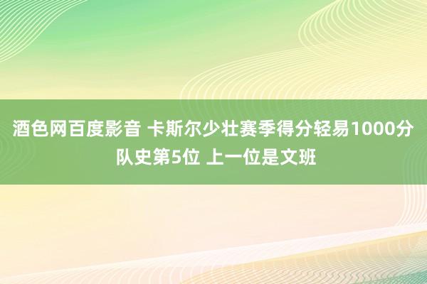 酒色网百度影音 卡斯尔少壮赛季得分轻易1000分 队史第5位 上一位是文班