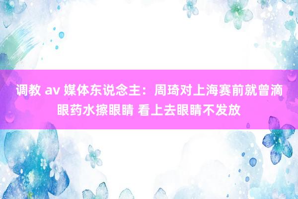 调教 av 媒体东说念主：周琦对上海赛前就曾滴眼药水擦眼睛 看上去眼睛不发放
