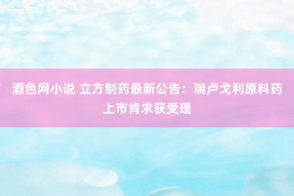 酒色网小说 立方制药最新公告：瑞卢戈利原料药上市肯求获受理