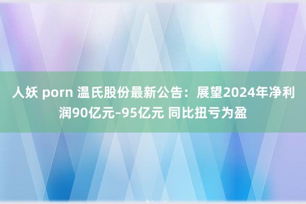 人妖 porn 温氏股份最新公告：展望2024年净利润90亿元–95亿元 同比扭亏为盈