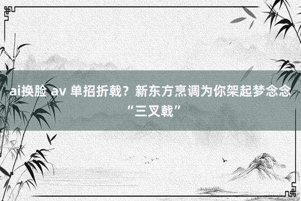 ai换脸 av 单招折戟？新东方烹调为你架起梦念念 “三叉戟”
