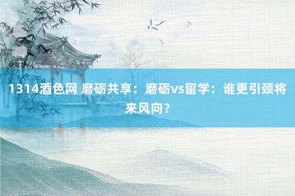 1314酒色网 磨砺共享：磨砺vs留学：谁更引颈将来风向？