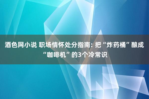 酒色网小说 职场情怀处分指南: 把“炸药桶”酿成“咖啡机”的3个冷常识
