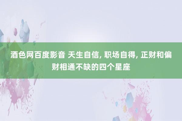 酒色网百度影音 天生自信， 职场自得， 正财和偏财相通不缺的四个星座