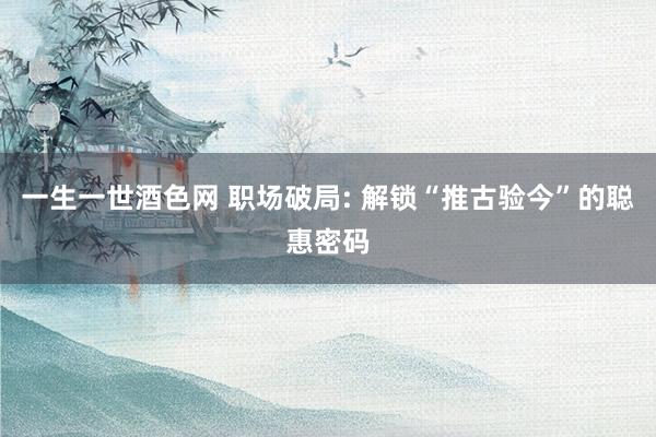 一生一世酒色网 职场破局: 解锁“推古验今”的聪惠密码