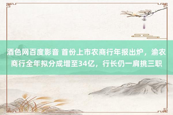 酒色网百度影音 首份上市农商行年报出炉，渝农商行全年拟分成增至34亿，行长仍一肩挑三职