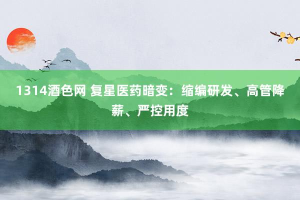 1314酒色网 复星医药暗变：缩编研发、高管降薪、严控用度