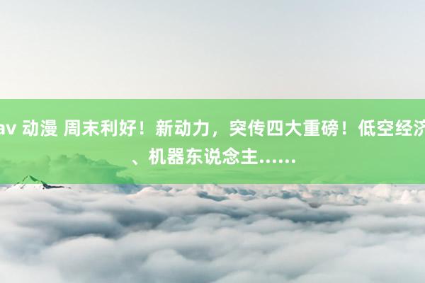 av 动漫 周末利好！新动力，突传四大重磅！低空经济、机器东说念主......